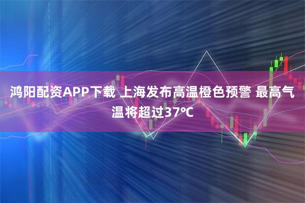 鸿阳配资APP下载 上海发布高温橙色预警 最高气温将超过37℃