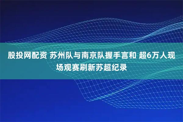 股投网配资 苏州队与南京队握手言和 超6万人现场观赛刷新苏超纪录
