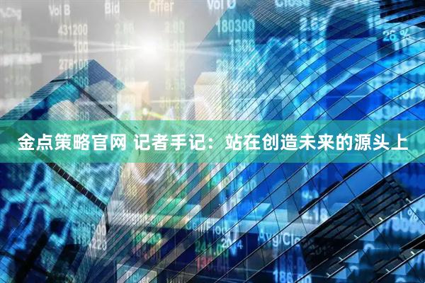 金点策略官网 记者手记：站在创造未来的源头上