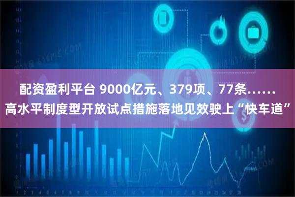 配资盈利平台 9000亿元、379项、77条……高水平制度型开放试点措施落地见效驶上“快车道”