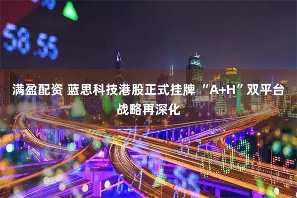 满盈配资 蓝思科技港股正式挂牌 “A+H”双平台战略再深化