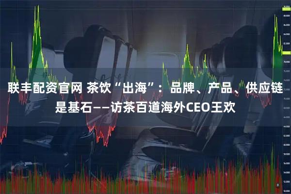 联丰配资官网 茶饮“出海”：品牌、产品、供应链是基石——访茶百道海外CEO王欢