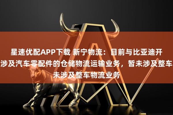 星速优配APP下载 新宁物流：目前与比亚迪开展的合作涉及汽车零配件的仓储物流运输业务，暂未涉及整车物流业务