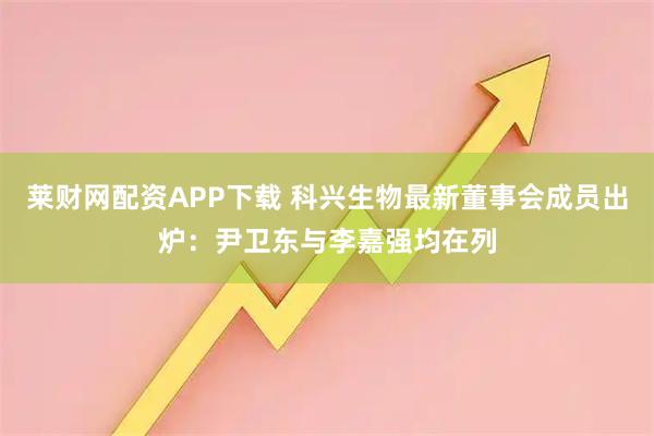 莱财网配资APP下载 科兴生物最新董事会成员出炉：尹卫东与李嘉强均在列