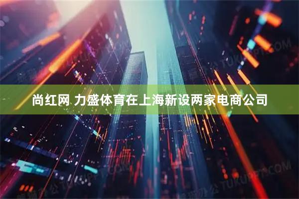尚红网 力盛体育在上海新设两家电商公司