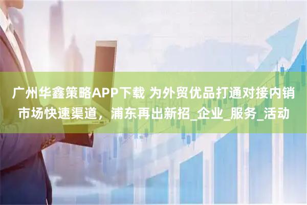 广州华鑫策略APP下载 为外贸优品打通对接内销市场快速渠道，浦东再出新招_企业_服务_活动