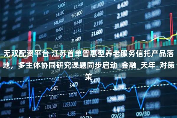 无双配资平台 江苏首单普惠型养老服务信托产品落地，多主体协同研究课题同步启动_金融_天年_对策