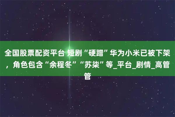 全国股票配资平台 短剧“硬蹭”华为小米已被下架，角色包含“余程冬”“苏柒”等_平台_剧情_高管