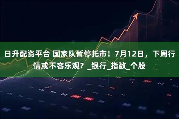 日升配资平台 国家队暂停托市！7月12日，下周行情或不容乐观？_银行_指数_个股
