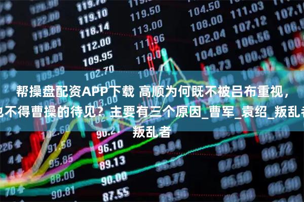 帮操盘配资APP下载 高顺为何既不被吕布重视，也不得曹操的待见？主要有三个原因_曹军_袁绍_叛乱者