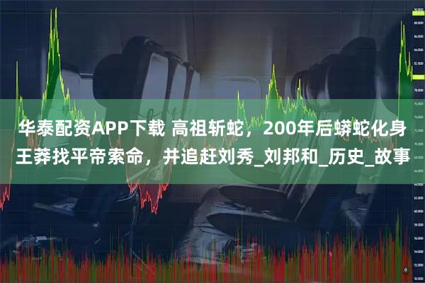 华泰配资APP下载 高祖斩蛇，200年后蟒蛇化身王莽找平帝索命，并追赶刘秀_刘邦和_历史_故事