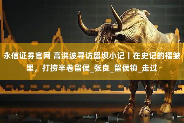 永信证券官网 高洪波寻访留坝小记丨在史记的褶皱里，打捞半卷留侯_张良_留侯镇_走过