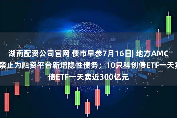 湖南配资公司官网 债市早参7月16日| 地方AMC迎监管新规 禁止为融资平台新增隐性债务；10只科创债ETF一天卖近300亿元
