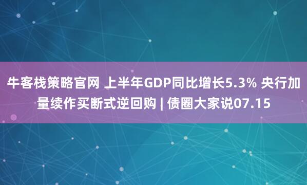 牛客栈策略官网 上半年GDP同比增长5.3% 央行加量续作买断式逆回购 | 债圈大家说07.15