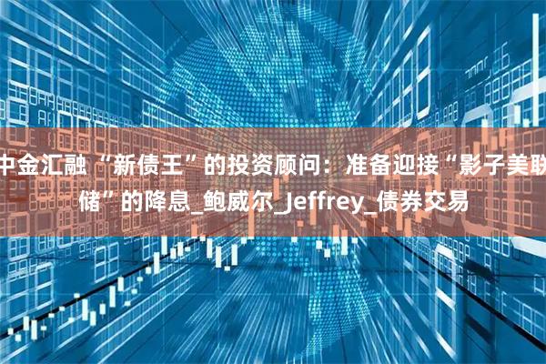 中金汇融 “新债王”的投资顾问：准备迎接“影子美联储”的降息_鲍威尔_Jeffrey_债券交易