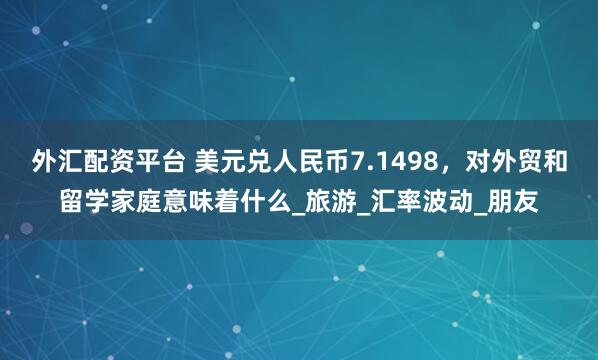 外汇配资平台 美元兑人民币7.1498，对外贸和留学家庭意味着什么_旅游_汇率波动_朋友