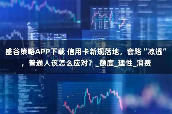 盛谷策略APP下载 信用卡新规落地，套路“凉透”，普通人该怎么应对？_额度_理性_消费