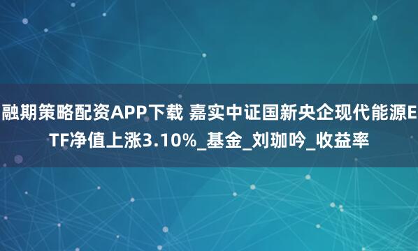 融期策略配资APP下载 嘉实中证国新央企现代能源ETF净值上涨3.10%_基金_刘珈吟_收益率