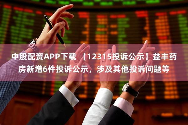 中股配资APP下载 【12315投诉公示】益丰药房新增6件投诉公示，涉及其他投诉问题等