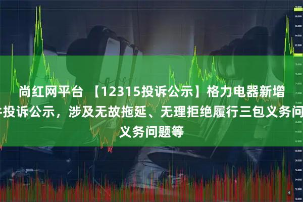尚红网平台 【12315投诉公示】格力电器新增24件投诉公示，涉及无故拖延、无理拒绝履行三包义务问题等