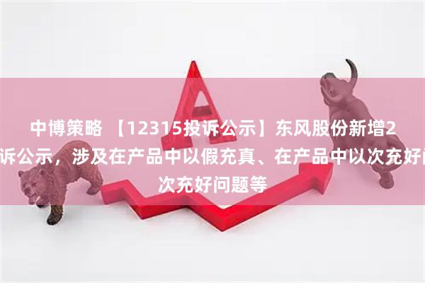 中博策略 【12315投诉公示】东风股份新增21件投诉公示，涉及在产品中以假充真、在产品中以次充好问题等