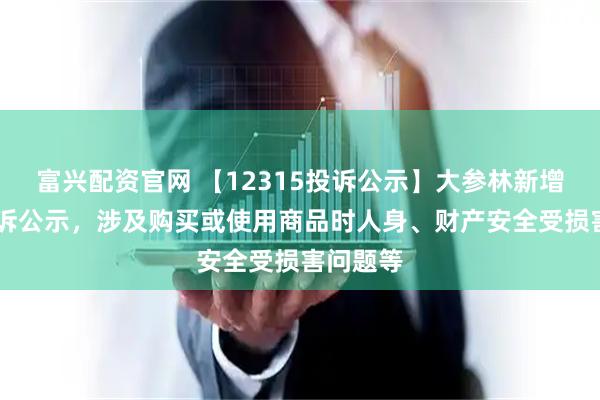 富兴配资官网 【12315投诉公示】大参林新增14件投诉公示，涉及购买或使用商品时人身、财产安全受损害问题等