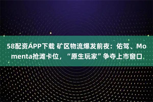 58配资APP下载 矿区物流爆发前夜：佑驾、Momenta抢滩卡位，“原生玩家”争夺上市窗口