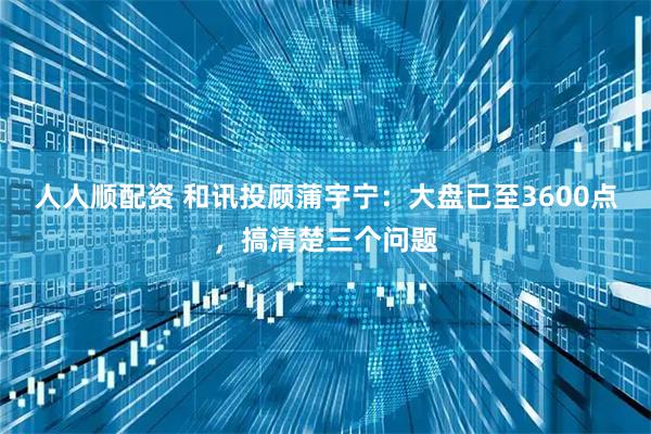 人人顺配资 和讯投顾蒲宇宁：大盘已至3600点，搞清楚三个问题
