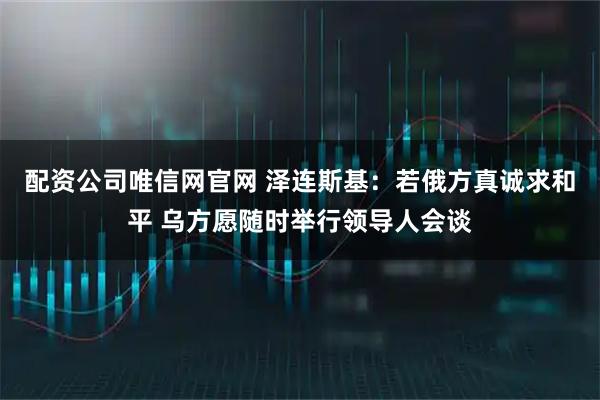 配资公司唯信网官网 泽连斯基：若俄方真诚求和平 乌方愿随时举行领导人会谈