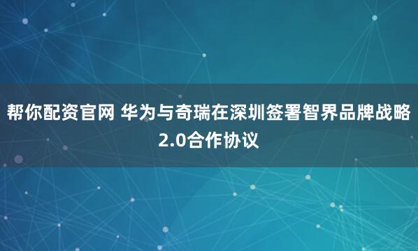 帮你配资官网 华为与奇瑞在深圳签署智界品牌战略2.0合作协议
