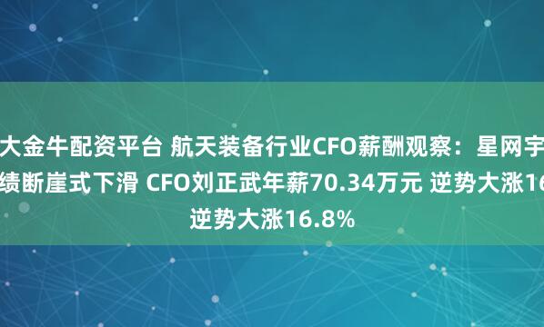 大金牛配资平台 航天装备行业CFO薪酬观察：星网宇达业绩断崖式下滑 CFO刘正武年薪70.34万元 逆势大涨16.8%