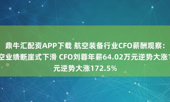 鼎牛汇配资APP下载 航空装备行业CFO薪酬观察：晨曦航空业绩断崖式下滑 CFO刘蓉年薪64.02万元逆势大涨172.5%