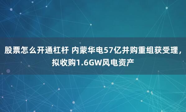 股票怎么开通杠杆 内蒙华电57亿并购重组获受理，拟收购1.6GW风电资产