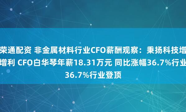 荣通配资 非金属材料行业CFO薪酬观察：秉扬科技增收不增利 CFO白华琴年薪18.31万元 同比涨幅36.7%行业登顶