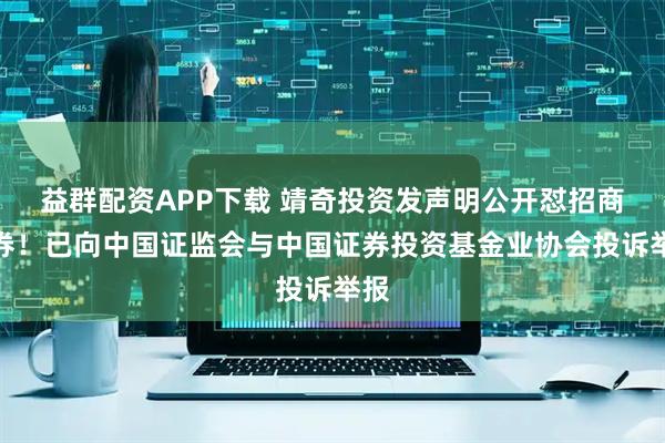 益群配资APP下载 靖奇投资发声明公开怼招商证券！已向中国证监会与中国证券投资基金业协会投诉举报