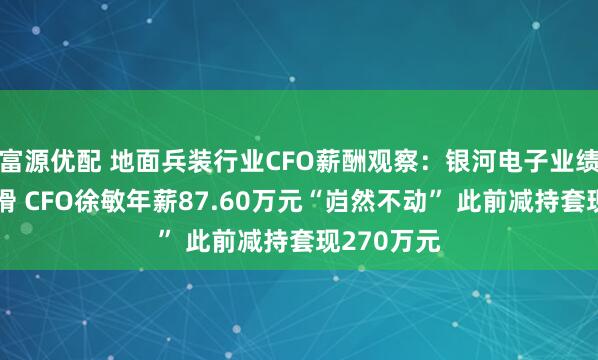 富源优配 地面兵装行业CFO薪酬观察：银河电子业绩断崖式下滑 CFO徐敏年薪87.60万元“岿然不动” 此前减持套现270万元