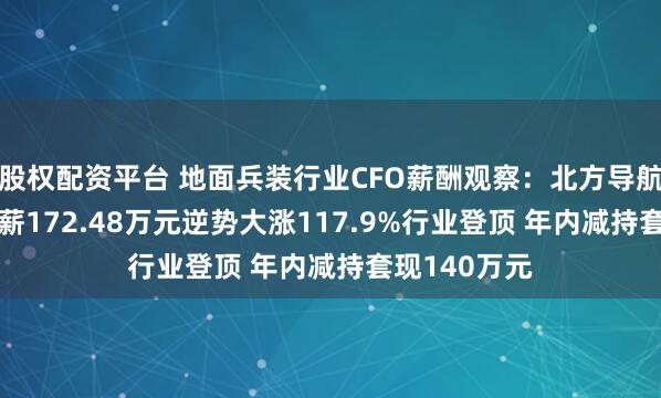 股权配资平台 地面兵装行业CFO薪酬观察：北方导航CFO周静年薪172.48万元逆势大涨117.9%行业登顶 年内减持套现140万元