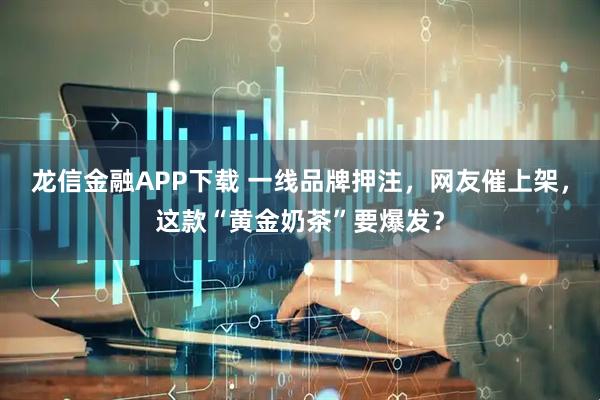 龙信金融APP下载 一线品牌押注，网友催上架，这款“黄金奶茶”要爆发？