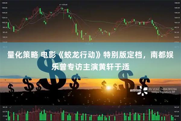 量化策略 电影《蛟龙行动》特别版定档，南都娱乐曾专访主演黄轩于适