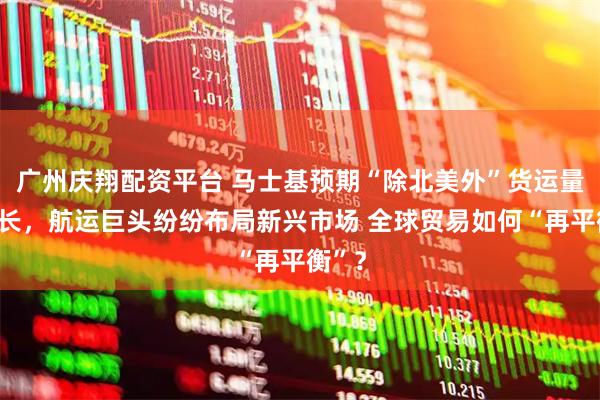 广州庆翔配资平台 马士基预期“除北美外”货运量将增长，航运巨头纷纷布局新兴市场 全球贸易如何“再平衡”？