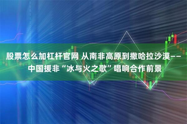 股票怎么加杠杆官网 从南非高原到撒哈拉沙漠—— 中国援非“冰与火之歌”唱响合作前景