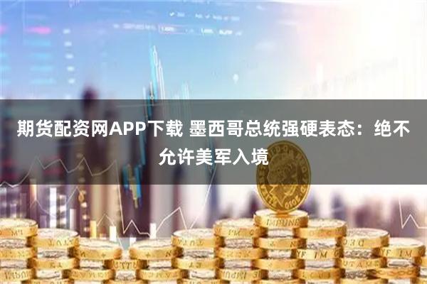 期货配资网APP下载 墨西哥总统强硬表态：绝不允许美军入境