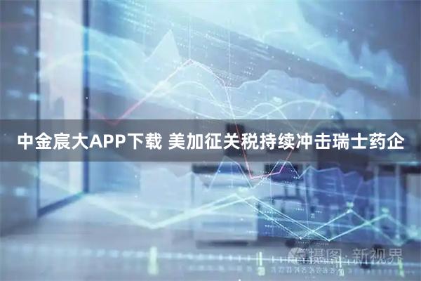 中金宸大APP下载 美加征关税持续冲击瑞士药企