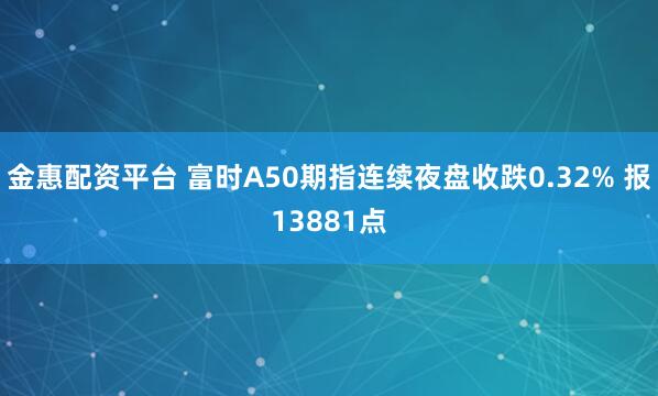 金惠配资平台 富时A50期指连续夜盘收跌0.32% 报13881点