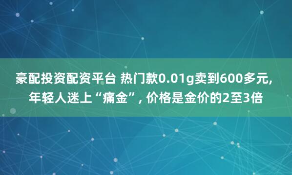 豪配投资配资平台 热门款0.01g卖到600多元, 年轻人迷上“痛金”, 价格是金价的2至3倍