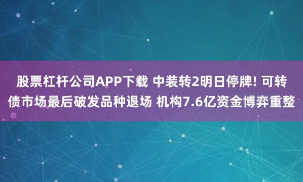 股票杠杆公司APP下载 中装转2明日停牌! 可转债市场最后破发品种退场 机构7.6亿资金博弈重整