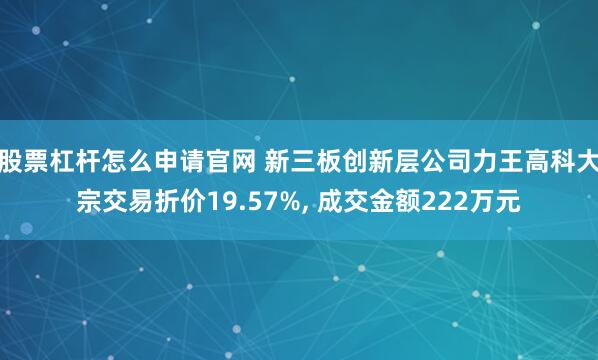 股票杠杆怎么申请官网 新三板创新层公司力王高科大宗交易折价19.57%, 成交金额222万元