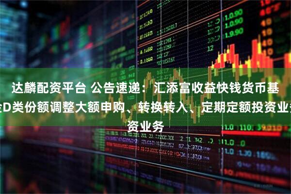 达麟配资平台 公告速递：汇添富收益快钱货币基金D类份额调整大额申购、转换转入、定期定额投资业务