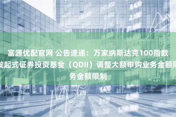 富源优配官网 公告速递:万家纳斯达克100指数型发起式证券投资基金(QDII)调整大额申购业务金额限制