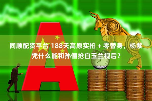 同顺配资平台 188天高原实拍 + 零替身，杨紫凭什么能和孙俪抢白玉兰视后？
